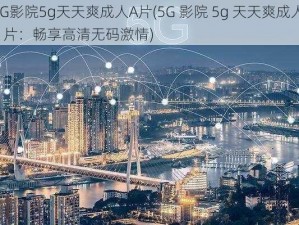 5G影院5g天天爽成人A片(5G 影院 5g 天天爽成人 A 片：畅享高清无码激情)