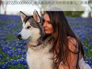 女人和动ZZZ0000XXXX_女人和动物之间的那些事儿，你真的知道吗？