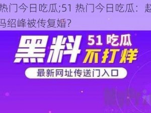 51热门今日吃瓜;51 热门今日吃瓜：赵丽颖冯绍峰被传复婚？