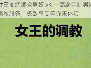 女王抽烟调教男奴 vK——高端定制男奴调教服务，极致享受等你来体验