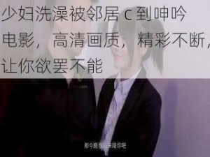 少妇洗澡被邻居 c 到呻吟电影，高清画质，精彩不断，让你欲罢不能