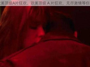 欧美顶级A片狂欢、欧美顶级 A 片狂欢，无尽激情等你来