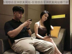 在线综合亚洲欧美网站-在线综合亚洲欧美网站哪个好？