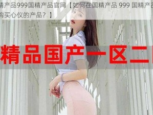 国精产品999国精产品官网【如何在国精产品 999 国精产品官网购买心仪的产品？】