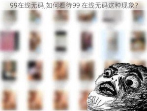 99在线无码,如何看待99 在线无码这种现象？