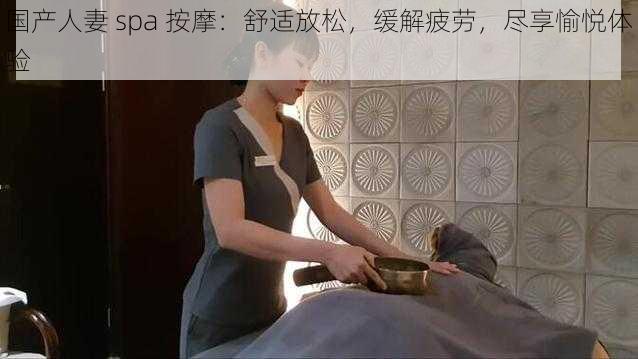 国产人妻 spa 按摩：舒适放松，缓解疲劳，尽享愉悦体验