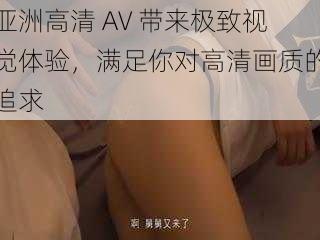 亚洲高清 AV 带来极致视觉体验，满足你对高清画质的追求