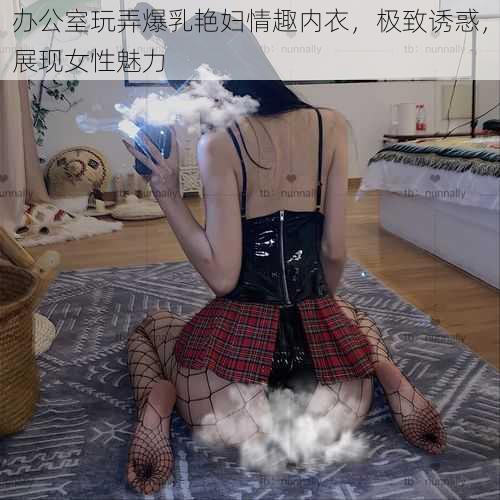 办公室玩弄爆乳艳妇情趣内衣，极致诱惑，展现女性魅力