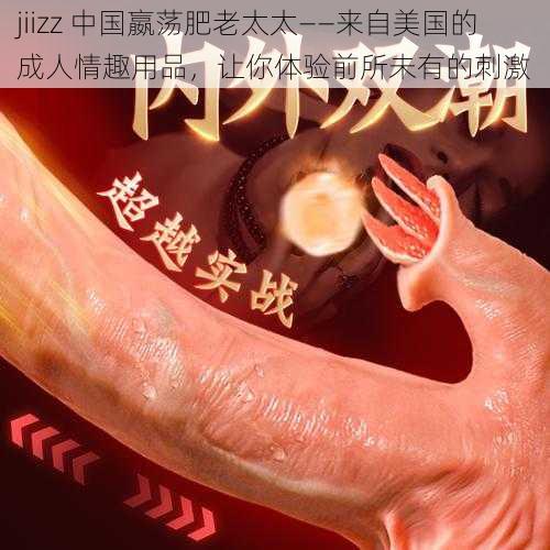 jiizz 中国嬴荡肥老太太——来自美国的成人情趣用品，让你体验前所未有的刺激