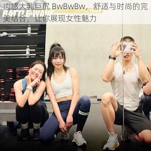 肉感大乳巨凥 BwBwBw，舒适与时尚的完美结合，让你展现女性魅力