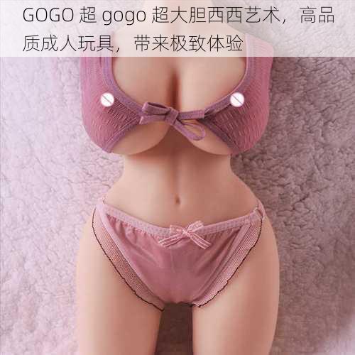 GOGO 超 gogo 超大胆西西艺术，高品质成人玩具，带来极致体验