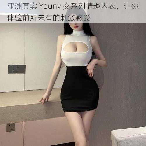 亚洲真实 Younv 交系列情趣内衣，让你体验前所未有的刺激感受