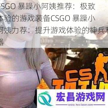 CSGO 暴躁小阿姨推荐：极致体验的游戏装备CSGO 暴躁小阿姨力荐：提升游戏体验的神兵利器