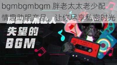 bgmbgmbgm 胖老太太老少配情趣助眠产品，让你尽享私密时光