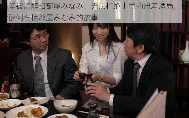 出差被灌醉相部屋みなみ：无法拒绝上司的出差酒局，最后醉倒在相部屋みなみ的故事