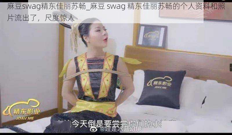 麻豆swag精东佳丽苏畅_麻豆 swag 精东佳丽苏畅的个人资料和照片流出了，尺度惊人