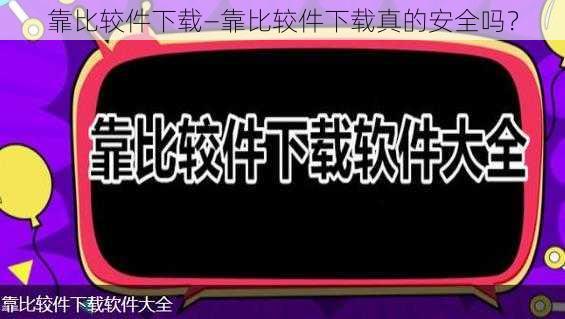 靠比较件下载—靠比较件下载真的安全吗？