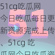 51cg吃瓜网今日吃瓜每日更新资源完成上传、51cg 吃瓜网今日吃瓜资源已更新，每日更新