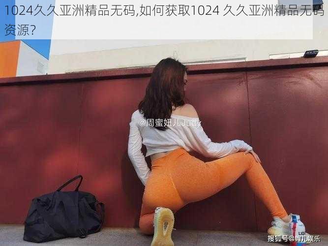 1024久久亚洲精品无码,如何获取1024 久久亚洲精品无码资源？