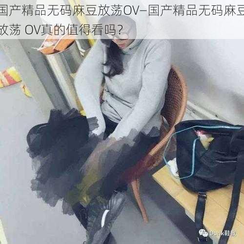 国产精品无码麻豆放荡OV—国产精品无码麻豆放荡 OV真的值得看吗？