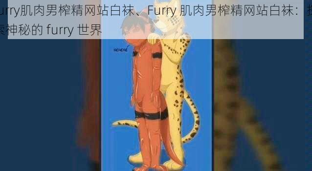 furry肌肉男榨精网站白袜、Furry 肌肉男榨精网站白袜：探索神秘的 furry 世界