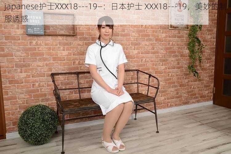 japanese护士XXX18---19—：日本护士 XXX18---19，美妙的制服诱惑