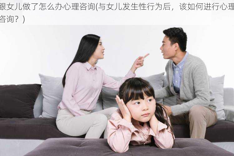 跟女儿做了怎么办心理咨询(与女儿发生性行为后，该如何进行心理咨询？)