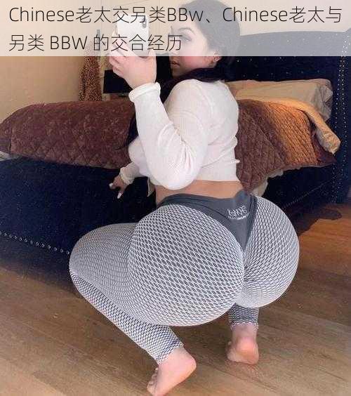 Chinese老太交另类BBw、Chinese老太与另类 BBW 的交合经历