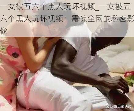 一女被五六个黑人玩坏视频_一女被五六个黑人玩坏视频：震惊全网的私密影像