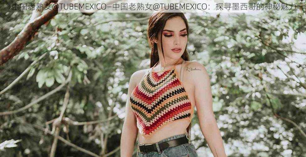 中国老熟女@TUBEMEXICO—中国老熟女@TUBEMEXICO：探寻墨西哥的神秘魅力