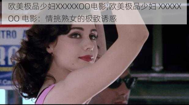 欧美极品少妇XXXXXOO电影;欧美极品少妇 XXXXXOO 电影：情挑熟女的极致诱惑