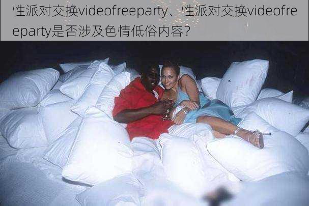 性派对交换videofreeparty、性派对交换videofreeparty是否涉及色情低俗内容？