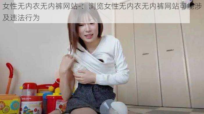 女性无内衣无内裤网站-：浏览女性无内衣无内裤网站可能涉及违法行为