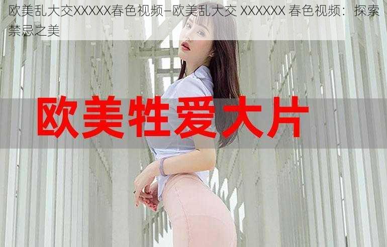 欧美乱大交XXXXX春色视频—欧美乱大交 XXXXXX 春色视频：探索禁忌之美