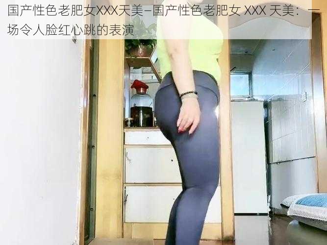 国产性色老肥女XXX天美—国产性色老肥女 XXX 天美：一场令人脸红心跳的表演