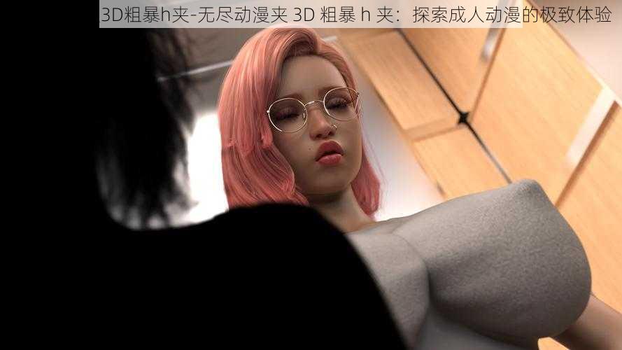 无尽动漫夹3D粗暴h夹-无尽动漫夹 3D 粗暴 h 夹：探索成人动漫的极致体验