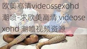 欧美高清videossexohd潮喷-求欧美高清 videosexohd 潮喷视频资源