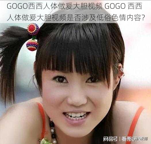 GOGO西西人体做爰大胆视频 GOGO 西西人体做爰大胆视频是否涉及低俗色情内容？