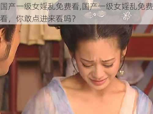 国产一级女婬乱免费看,国产一级女婬乱免费看，你敢点进来看吗？