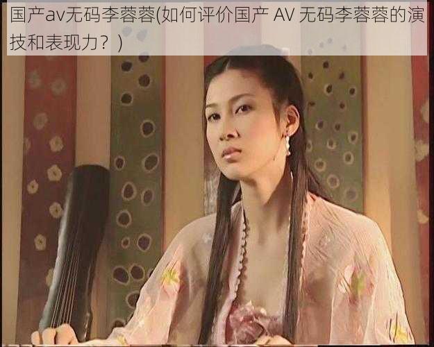 国产av无码李蓉蓉(如何评价国产 AV 无码李蓉蓉的演技和表现力？)